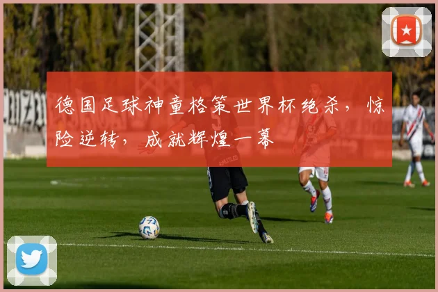 德国足球神童格策世界杯绝杀，惊险逆转，成就辉煌一幕