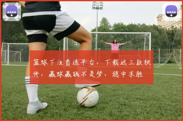 篮球下注首选平台，下载这三款软件，赢球赢钱不是梦，稳中求胜