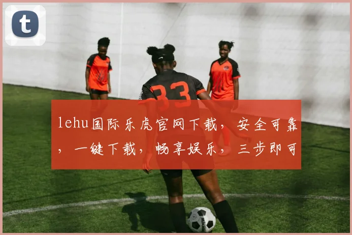 lehu国际乐虎官网下载，安全可靠，一键下载，畅享娱乐，三步即可，不容错过，必看攻略