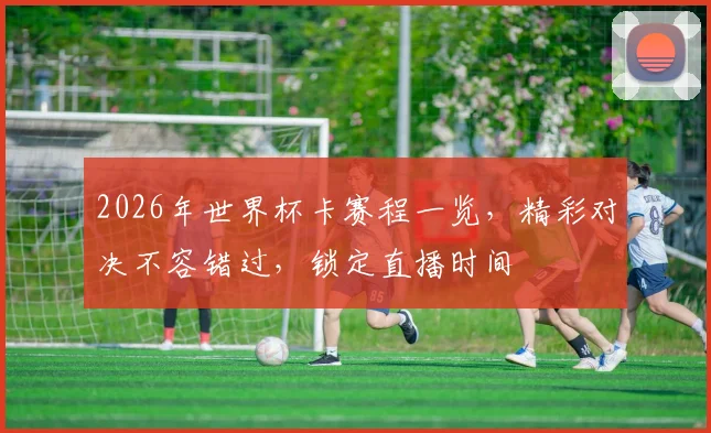 2026年世界杯卡赛程一览，精彩对决不容错过，锁定直播时间