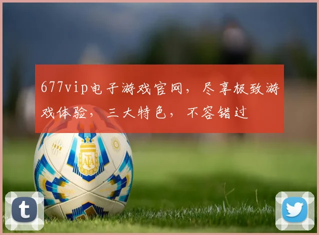 677vip电子游戏官网，尽享极致游戏体验，三大特色，不容错过