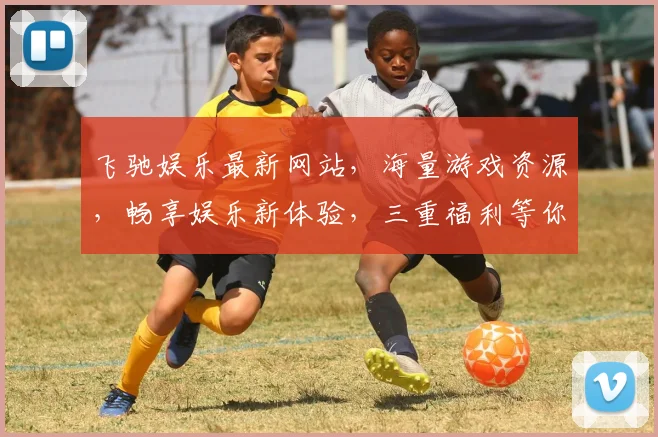 飞驰娱乐最新网站，海量游戏资源，畅享娱乐新体验，三重福利等你来，不容错过