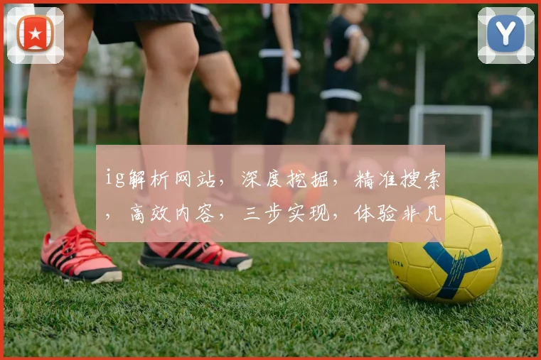 ig解析网站，深度挖掘，精准搜索，高效内容，三步实现，体验非凡，轻松驾驭